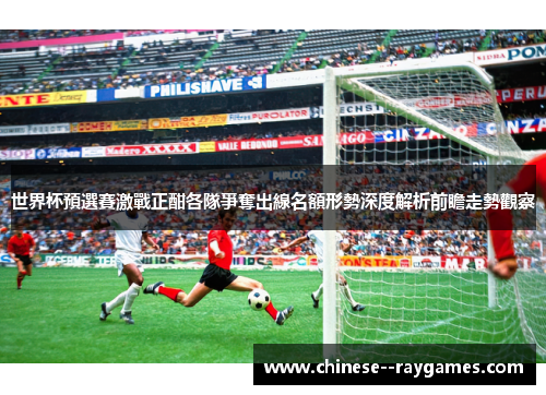 世界杯預選賽激戰正酣各隊爭奪出線名額形勢深度解析前瞻走勢觀察