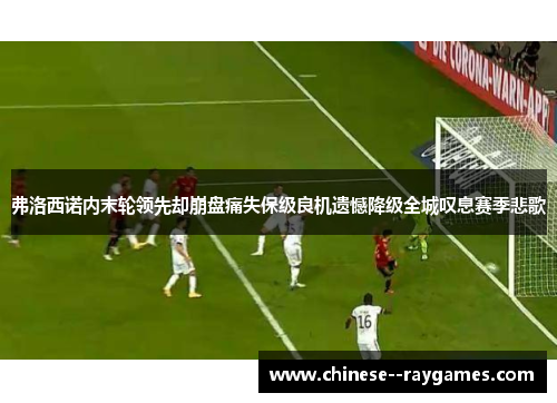 弗洛西诺内末轮领先却崩盘痛失保级良机遗憾降级全城叹息赛季悲歌