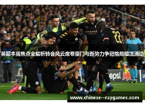 英超本周焦点全解析转会风云席卷豪门与新势力争冠格局暗流涌动