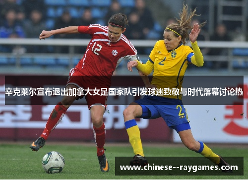 辛克莱尔宣布退出加拿大女足国家队引发球迷致敬与时代落幕讨论热 辛克莱尔宣布退出加拿大女足国家队引发球迷致敬与时代落幕讨论热