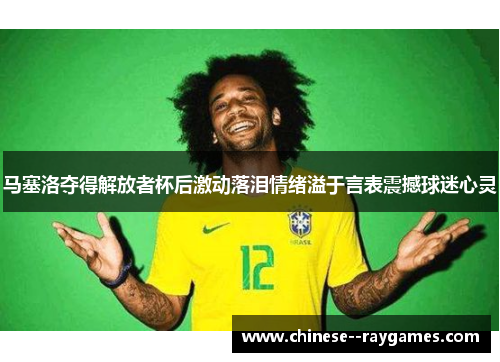 马塞洛夺得解放者杯后激动落泪情绪溢于言表震撼球迷心灵