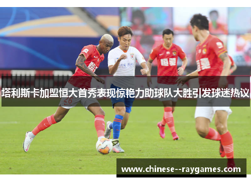 塔利斯卡加盟恒大首秀表现惊艳力助球队大胜引发球迷热议