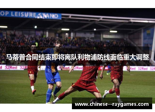 马蒂普合同结束即将离队利物浦防线面临重大调整
